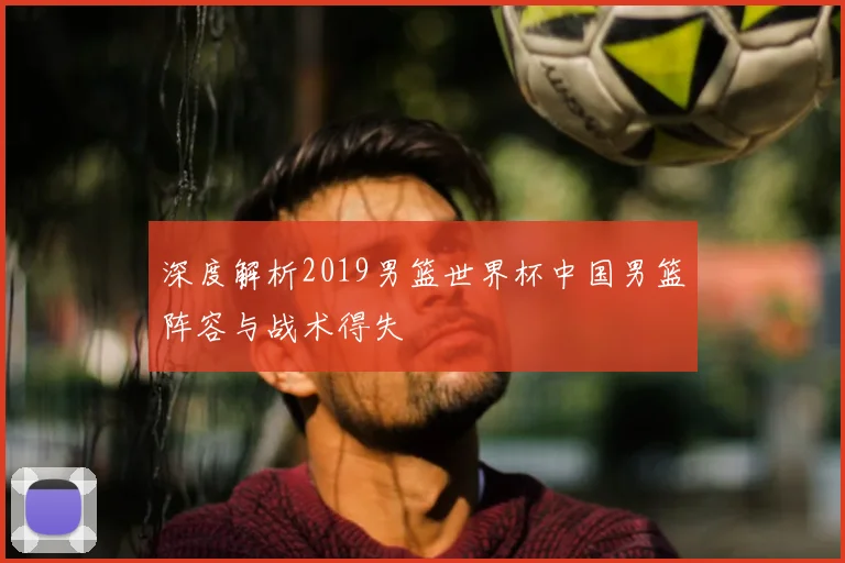 深度解析2019男篮世界杯中国男篮阵容与战术得失