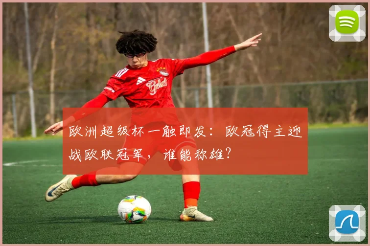 欧洲超级杯一触即发：欧冠得主迎战欧联冠军，谁能称雄？