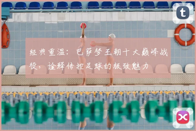 经典重温：巴萨梦王朝十大巅峰战役，诠释传控足球的极致魅力