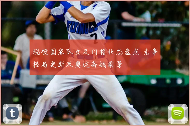 现役国家队女足门将状态盘点 竞争格局更新及奥运备战前景